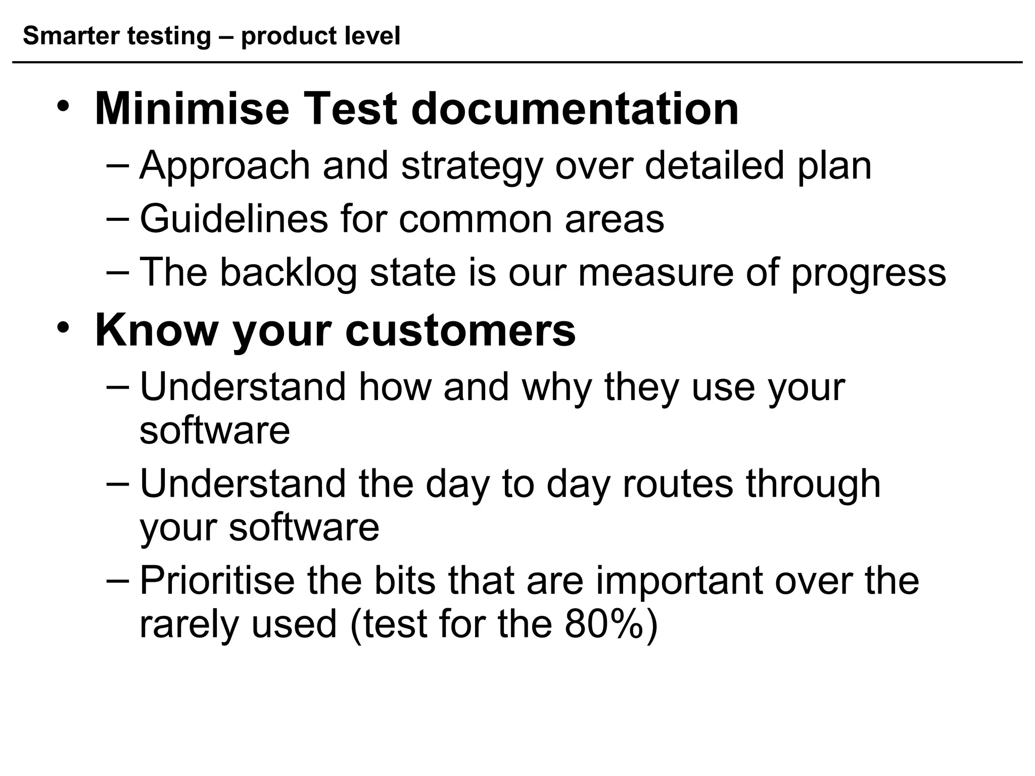 Smarter testing – product level
• Minimise Test documentation
– Approach and strategy over detailed plan
– Guidelines for common areas
– The backlog state is our measure of progress
• Know your customers
– Understand how and why they use your
software
– Understand the day to day routes through
your software
– Prioritise the bits that are important over the
rarely used (test for the 80%)
 