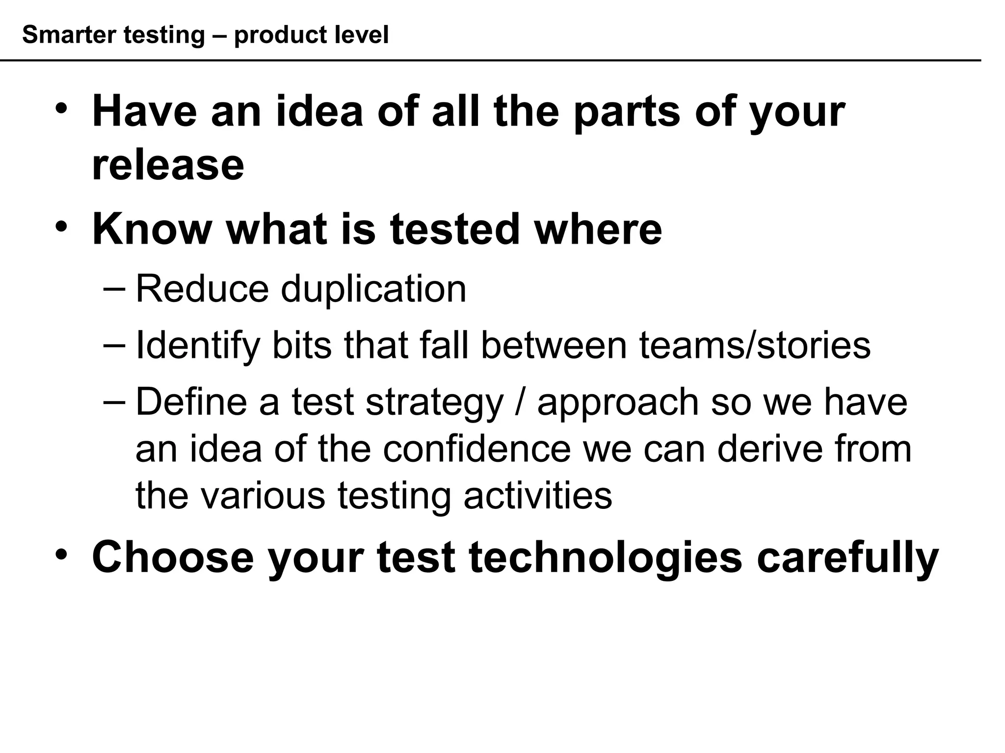 Smarter testing – product level
• Have an idea of all the parts of your
release
• Know what is tested where
– Reduce duplication
– Identify bits that fall between teams/stories
– Define a test strategy / approach so we have
an idea of the confidence we can derive from
the various testing activities
• Choose your test technologies carefully
 