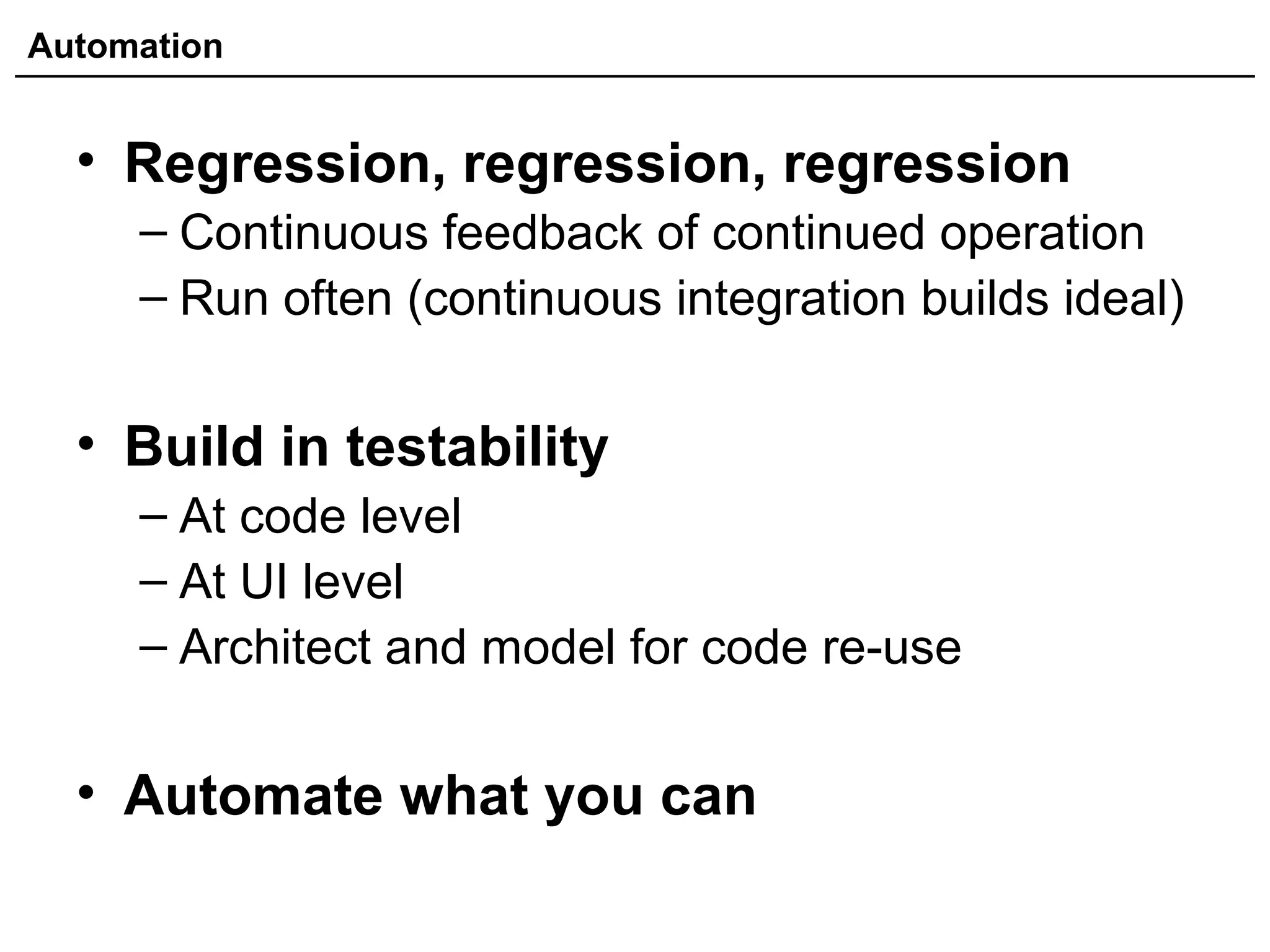 Automation
• Regression, regression, regression
– Continuous feedback of continued operation
– Run often (continuous integration builds ideal)
• Build in testability
– At code level
– At UI level
– Architect and model for code re-use
• Automate what you can
 