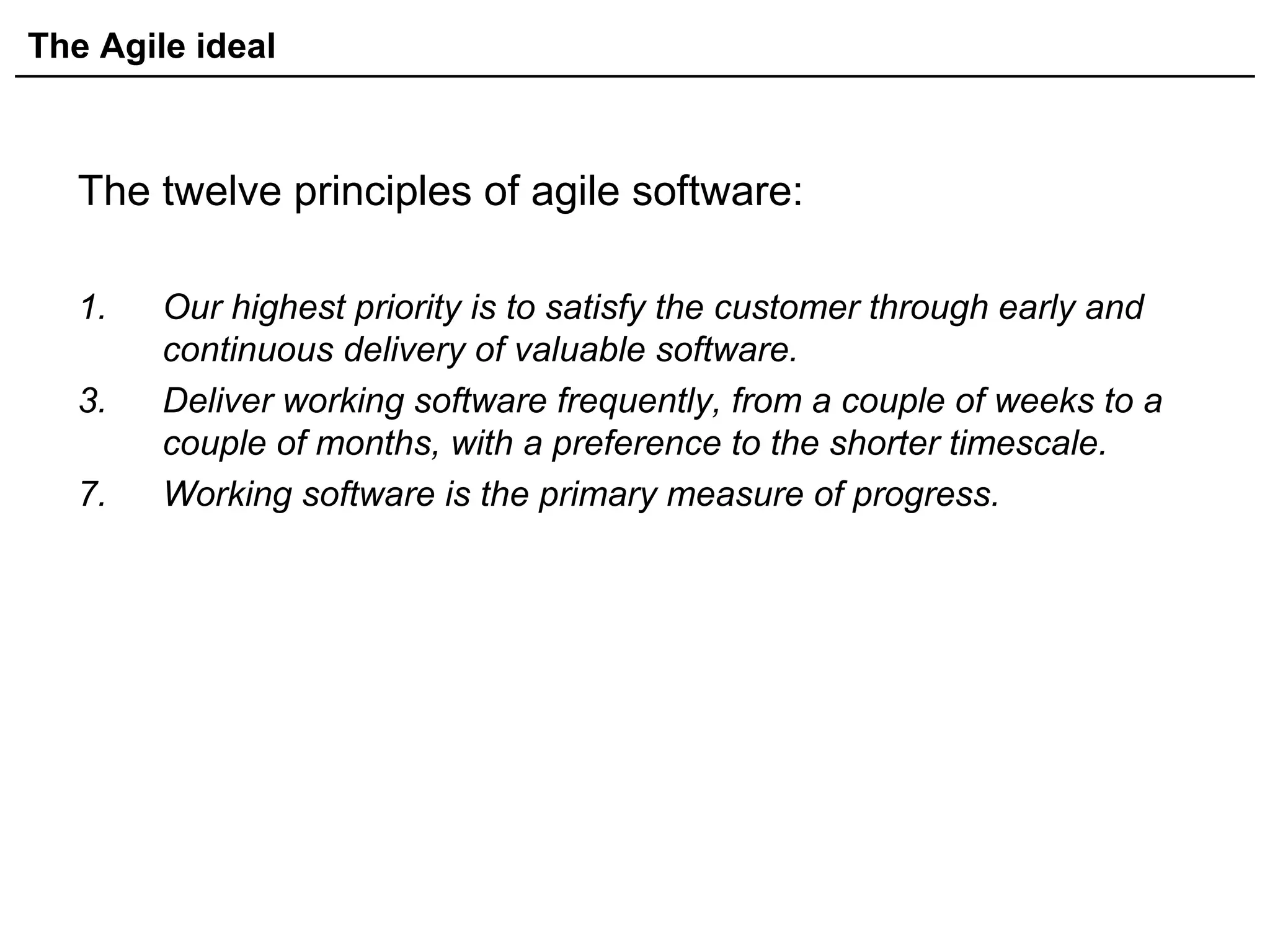 The Agile ideal
The twelve principles of agile software:
1. Our highest priority is to satisfy the customer through early and
continuous delivery of valuable software.
3. Deliver working software frequently, from a couple of weeks to a
couple of months, with a preference to the shorter timescale.
7. Working software is the primary measure of progress.
 