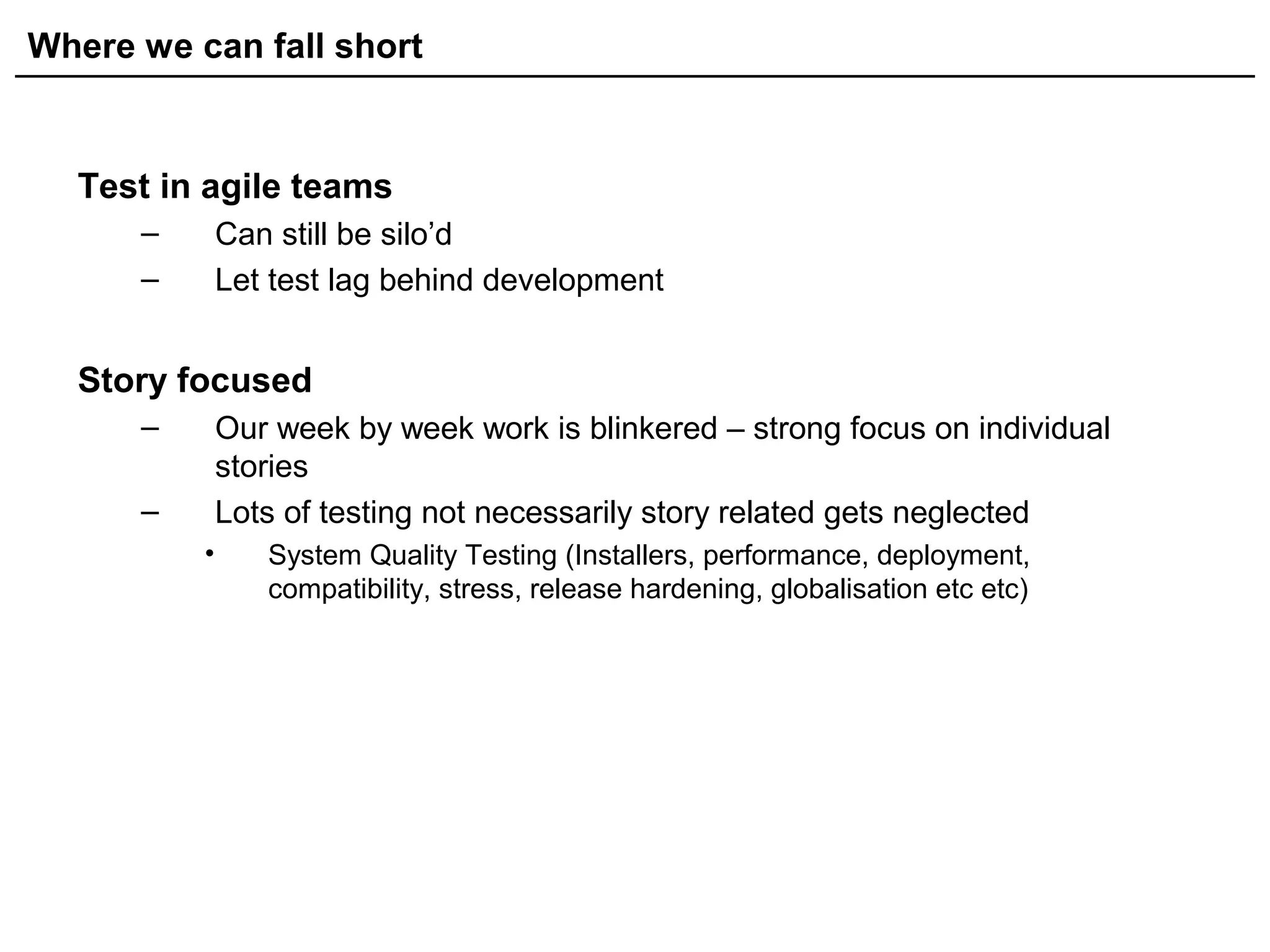 Where we can fall short
Test in agile teams
– Can still be silo’d
– Let test lag behind development
Story focused
– Our week by week work is blinkered – strong focus on individual
stories
– Lots of testing not necessarily story related gets neglected
• System Quality Testing (Installers, performance, deployment,
compatibility, stress, release hardening, globalisation etc etc)
 