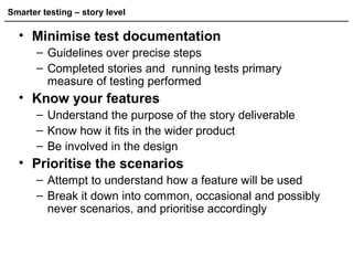 Smarter testing – story level
• Minimise test documentation
– Guidelines over precise steps
– Completed stories and running tests primary
measure of testing performed
• Know your features
– Understand the purpose of the story deliverable
– Know how it fits in the wider product
– Be involved in the design
• Prioritise the scenarios
– Attempt to understand how a feature will be used
– Break it down into common, occasional and possibly
never scenarios, and prioritise accordingly
 
