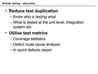 Smarter testing – story level
• Reduce test duplication
– Know who is testing what
– What is tested at the unit level, integration
system etc
• Utilise test metrics
– Coverage statistics
– Defect route cause analysis
– In sprint defects raised
 