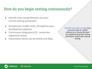 #continuoustesting
How do you begin testing continuously?
● Identify how comprehensive are your
current testing processes?
● Incorporate smaller tests, throughout your
development pipeline
● Continuous Integration (CI) - automate
regression suites
● Automation alone can be brittle and flaky
Zenefits was able to scale their
customer base to 10,000+
without an in-house QA team
by supplementing their testing
automation suites with manual
testing.
 