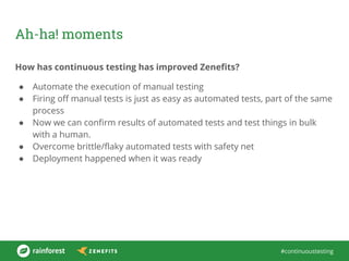 #continuoustesting
Ah-ha! moments
How has continuous testing has improved Zenefits?
● Automate the execution of manual testing
● Firing off manual tests is just as easy as automated tests, part of the same
process
● Now we can confirm results of automated tests and test things in bulk
with a human.
● Overcome brittle/flaky automated tests with safety net
● Deployment happened when it was ready
 