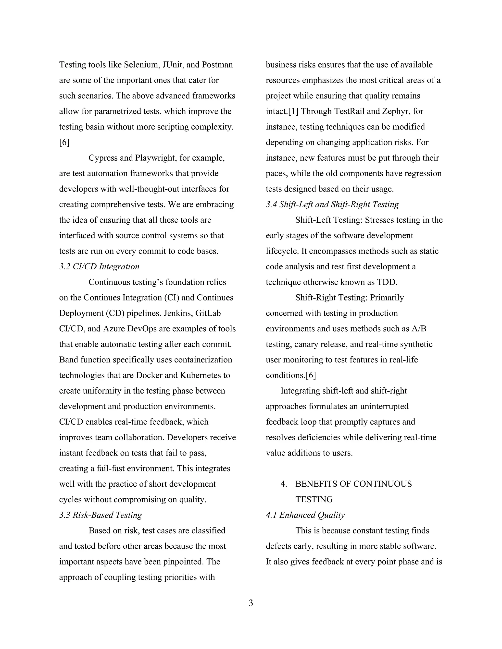 Testing tools like Selenium, JUnit, and Postman
are some of the important ones that cater for
such scenarios. The above advanced frameworks
allow for parametrized tests, which improve the
testing basin without more scripting complexity.
[6]
Cypress and Playwright, for example,
are test automation frameworks that provide
developers with well-thought-out interfaces for
creating comprehensive tests. We are embracing
the idea of ensuring that all these tools are
interfaced with source control systems so that
tests are run on every commit to code bases.
3.2 CI/CD Integration
Continuous testing’s foundation relies
on the Continues Integration (CI) and Continues
Deployment (CD) pipelines. Jenkins, GitLab
CI/CD, and Azure DevOps are examples of tools
that enable automatic testing after each commit.
Band function specifically uses containerization
technologies that are Docker and Kubernetes to
create uniformity in the testing phase between
development and production environments.
CI/CD enables real-time feedback, which
improves team collaboration. Developers receive
instant feedback on tests that fail to pass,
creating a fail-fast environment. This integrates
well with the practice of short development
cycles without compromising on quality.
3.3 Risk-Based Testing
Based on risk, test cases are classified
and tested before other areas because the most
important aspects have been pinpointed. The
approach of coupling testing priorities with
business risks ensures that the use of available
resources emphasizes the most critical areas of a
project while ensuring that quality remains
intact.[1] Through TestRail and Zephyr, for
instance, testing techniques can be modified
depending on changing application risks. For
instance, new features must be put through their
paces, while the old components have regression
tests designed based on their usage.
3.4 Shift-Left and Shift-Right Testing
Shift-Left Testing: Stresses testing in the
early stages of the software development
lifecycle. It encompasses methods such as static
code analysis and test first development a
technique otherwise known as TDD.
Shift-Right Testing: Primarily
concerned with testing in production
environments and uses methods such as A/B
testing, canary release, and real-time synthetic
user monitoring to test features in real-life
conditions.[6]
Integrating shift-left and shift-right
approaches formulates an uninterrupted
feedback loop that promptly captures and
resolves deficiencies while delivering real-time
value additions to users.
4. BENEFITS OF CONTINUOUS
TESTING
4.1 Enhanced Quality
This is because constant testing finds
defects early, resulting in more stable software.
It also gives feedback at every point phase and is
3
 