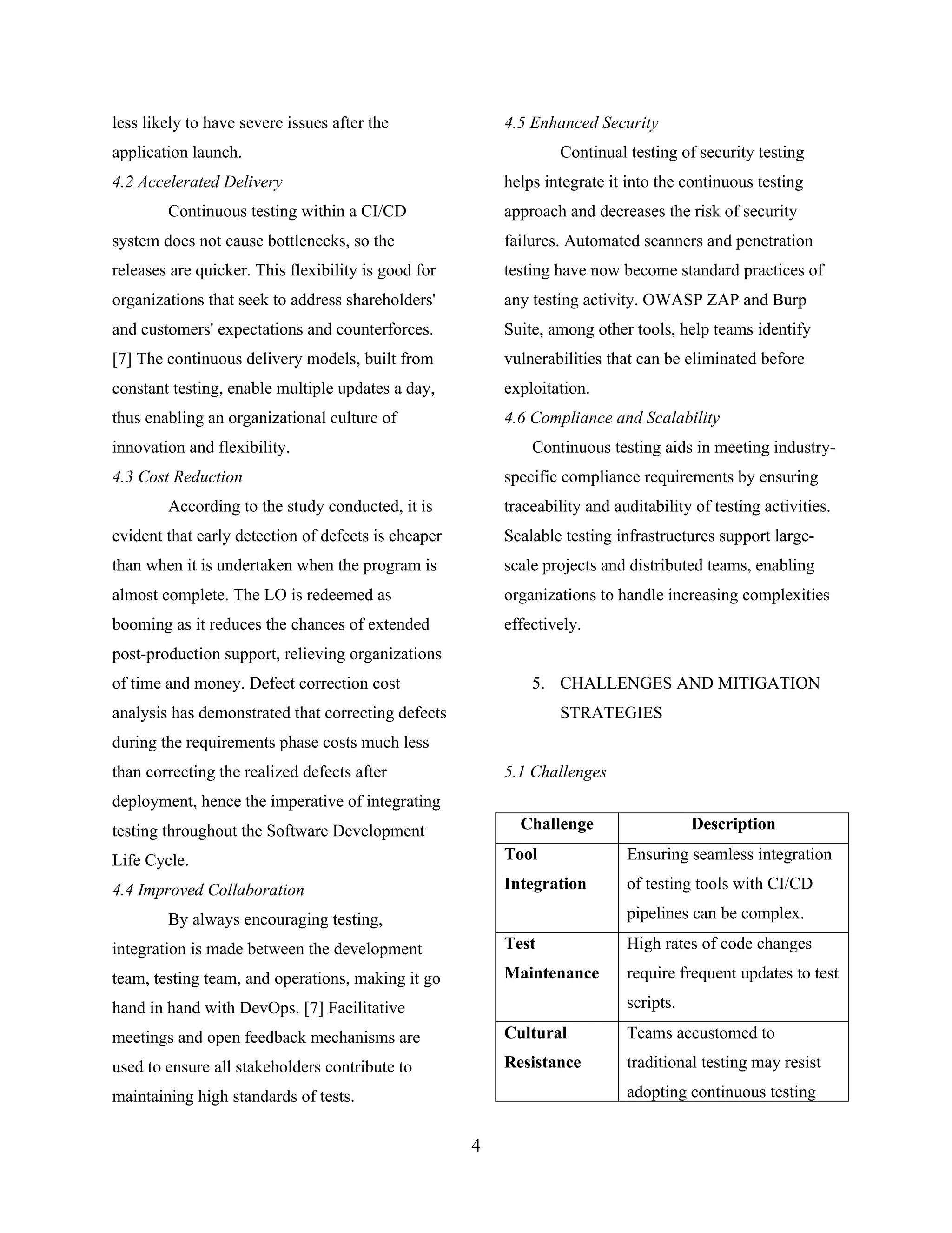 less likely to have severe issues after the
application launch.
4.2 Accelerated Delivery
Continuous testing within a CI/CD
system does not cause bottlenecks, so the
releases are quicker. This flexibility is good for
organizations that seek to address shareholders'
and customers' expectations and counterforces.
[7] The continuous delivery models, built from
constant testing, enable multiple updates a day,
thus enabling an organizational culture of
innovation and flexibility.
4.3 Cost Reduction
According to the study conducted, it is
evident that early detection of defects is cheaper
than when it is undertaken when the program is
almost complete. The LO is redeemed as
booming as it reduces the chances of extended
post-production support, relieving organizations
of time and money. Defect correction cost
analysis has demonstrated that correcting defects
during the requirements phase costs much less
than correcting the realized defects after
deployment, hence the imperative of integrating
testing throughout the Software Development
Life Cycle.
4.4 Improved Collaboration
By always encouraging testing,
integration is made between the development
team, testing team, and operations, making it go
hand in hand with DevOps. [7] Facilitative
meetings and open feedback mechanisms are
used to ensure all stakeholders contribute to
maintaining high standards of tests.
4.5 Enhanced Security
Continual testing of security testing
helps integrate it into the continuous testing
approach and decreases the risk of security
failures. Automated scanners and penetration
testing have now become standard practices of
any testing activity. OWASP ZAP and Burp
Suite, among other tools, help teams identify
vulnerabilities that can be eliminated before
exploitation.
4.6 Compliance and Scalability
Continuous testing aids in meeting industry-
specific compliance requirements by ensuring
traceability and auditability of testing activities.
Scalable testing infrastructures support large-
scale projects and distributed teams, enabling
organizations to handle increasing complexities
effectively.
5. CHALLENGES AND MITIGATION
STRATEGIES
5.1 Challenges
Challenge Description
Tool
Integration
Ensuring seamless integration
of testing tools with CI/CD
pipelines can be complex.
Test
Maintenance
High rates of code changes
require frequent updates to test
scripts.
Cultural
Resistance
Teams accustomed to
traditional testing may resist
adopting continuous testing
4
 
