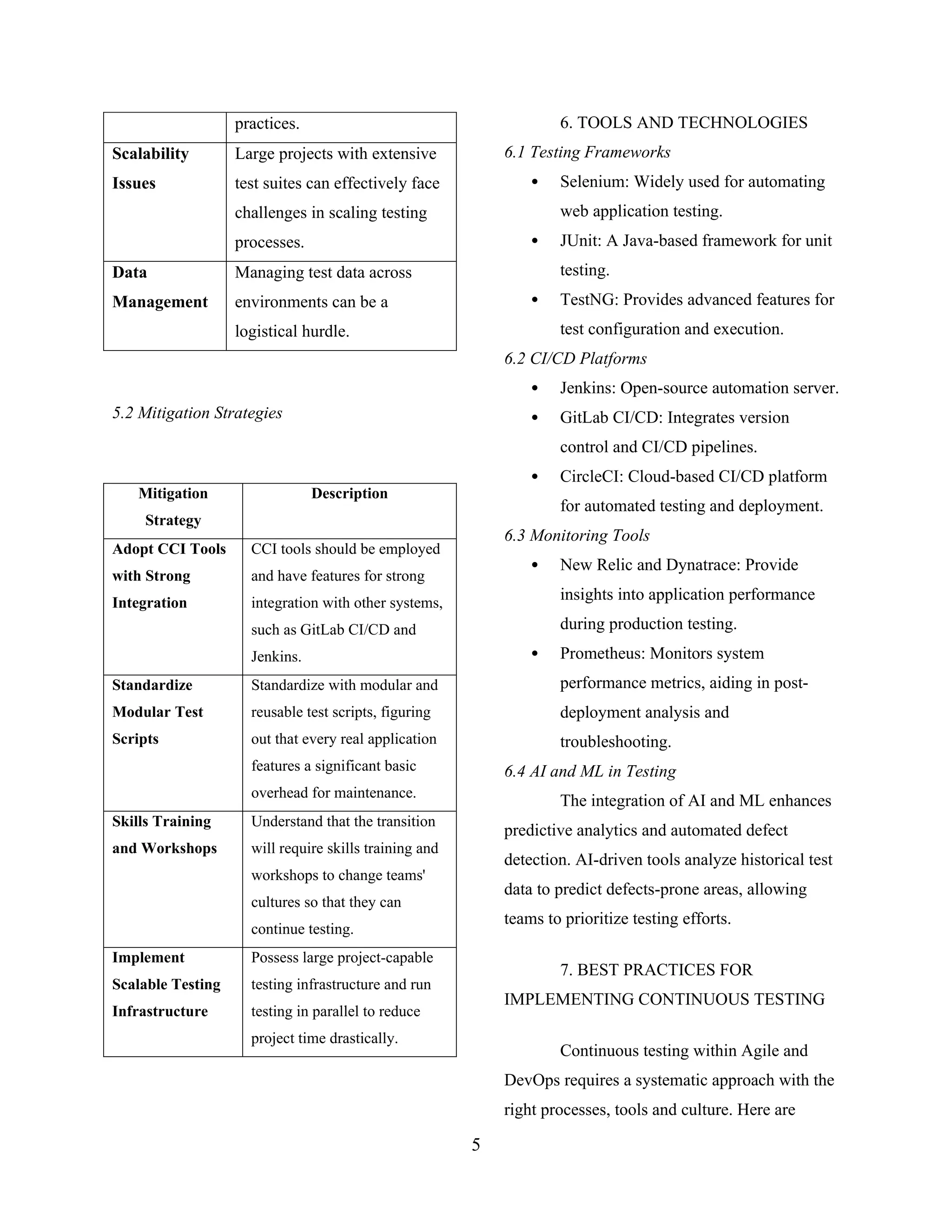 practices.
Scalability
Issues
Large projects with extensive
test suites can effectively face
challenges in scaling testing
processes.
Data
Management
Managing test data across
environments can be a
logistical hurdle.
5.2 Mitigation Strategies
Mitigation
Strategy
Description
Adopt CCI Tools
with Strong
Integration
CCI tools should be employed
and have features for strong
integration with other systems,
such as GitLab CI/CD and
Jenkins.
Standardize
Modular Test
Scripts
Standardize with modular and
reusable test scripts, figuring
out that every real application
features a significant basic
overhead for maintenance.
Skills Training
and Workshops
Understand that the transition
will require skills training and
workshops to change teams'
cultures so that they can
continue testing.
Implement
Scalable Testing
Infrastructure
Possess large project-capable
testing infrastructure and run
testing in parallel to reduce
project time drastically.
6. TOOLS AND TECHNOLOGIES
6.1 Testing Frameworks
 Selenium: Widely used for automating
web application testing.
 JUnit: A Java-based framework for unit
testing.
 TestNG: Provides advanced features for
test configuration and execution.
6.2 CI/CD Platforms
 Jenkins: Open-source automation server.
 GitLab CI/CD: Integrates version
control and CI/CD pipelines.
 CircleCI: Cloud-based CI/CD platform
for automated testing and deployment.
6.3 Monitoring Tools
 New Relic and Dynatrace: Provide
insights into application performance
during production testing.
 Prometheus: Monitors system
performance metrics, aiding in post-
deployment analysis and
troubleshooting.
6.4 AI and ML in Testing
The integration of AI and ML enhances
predictive analytics and automated defect
detection. AI-driven tools analyze historical test
data to predict defects-prone areas, allowing
teams to prioritize testing efforts.
7. BEST PRACTICES FOR
IMPLEMENTING CONTINUOUS TESTING
Continuous testing within Agile and
DevOps requires a systematic approach with the
right processes, tools and culture. Here are
5
 
