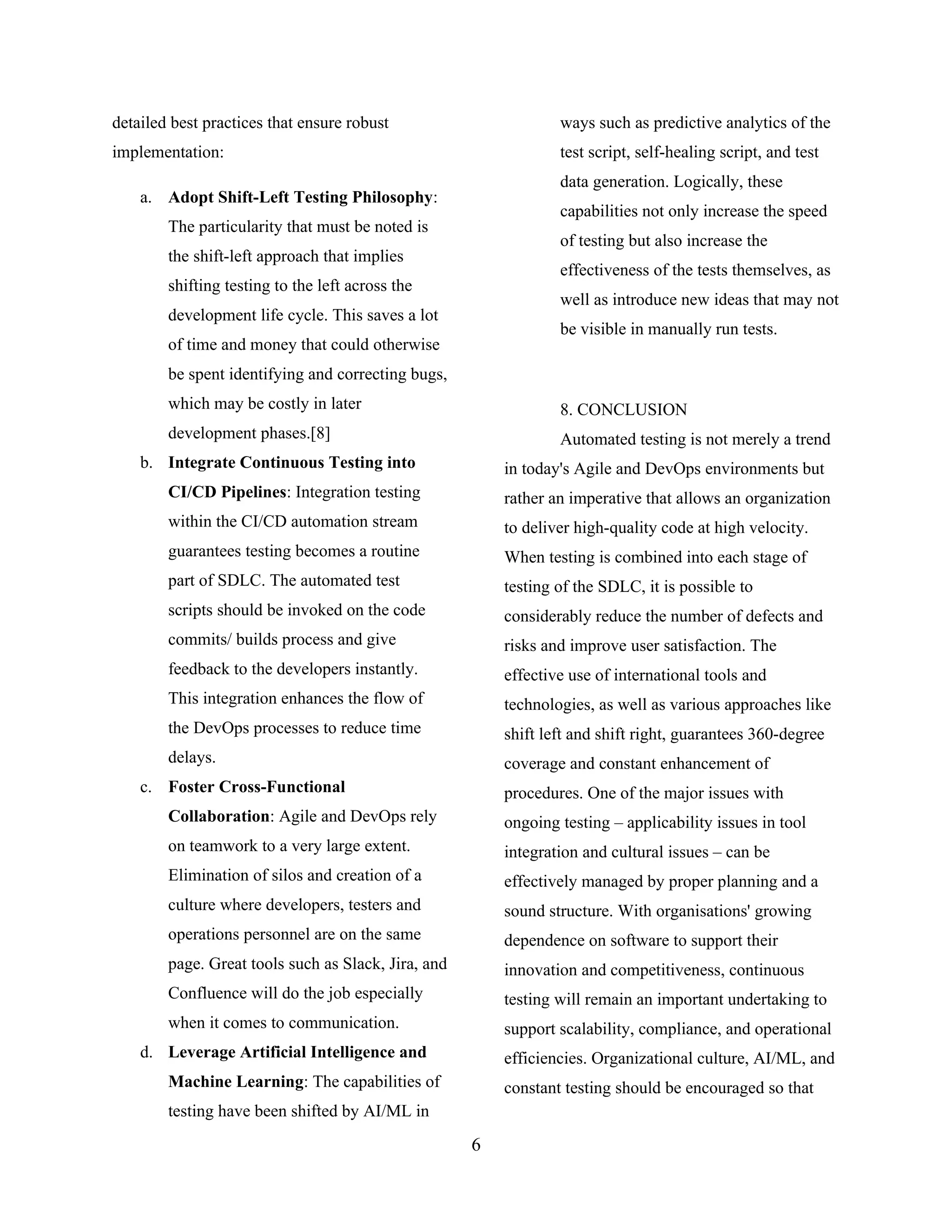 detailed best practices that ensure robust
implementation:
a. Adopt Shift-Left Testing Philosophy:
The particularity that must be noted is
the shift-left approach that implies
shifting testing to the left across the
development life cycle. This saves a lot
of time and money that could otherwise
be spent identifying and correcting bugs,
which may be costly in later
development phases.[8]
b. Integrate Continuous Testing into
CI/CD Pipelines: Integration testing
within the CI/CD automation stream
guarantees testing becomes a routine
part of SDLC. The automated test
scripts should be invoked on the code
commits/ builds process and give
feedback to the developers instantly.
This integration enhances the flow of
the DevOps processes to reduce time
delays.
c. Foster Cross-Functional
Collaboration: Agile and DevOps rely
on teamwork to a very large extent.
Elimination of silos and creation of a
culture where developers, testers and
operations personnel are on the same
page. Great tools such as Slack, Jira, and
Confluence will do the job especially
when it comes to communication.
d. Leverage Artificial Intelligence and
Machine Learning: The capabilities of
testing have been shifted by AI/ML in
ways such as predictive analytics of the
test script, self-healing script, and test
data generation. Logically, these
capabilities not only increase the speed
of testing but also increase the
effectiveness of the tests themselves, as
well as introduce new ideas that may not
be visible in manually run tests.
8. CONCLUSION
Automated testing is not merely a trend
in today's Agile and DevOps environments but
rather an imperative that allows an organization
to deliver high-quality code at high velocity.
When testing is combined into each stage of
testing of the SDLC, it is possible to
considerably reduce the number of defects and
risks and improve user satisfaction. The
effective use of international tools and
technologies, as well as various approaches like
shift left and shift right, guarantees 360-degree
coverage and constant enhancement of
procedures. One of the major issues with
ongoing testing – applicability issues in tool
integration and cultural issues – can be
effectively managed by proper planning and a
sound structure. With organisations' growing
dependence on software to support their
innovation and competitiveness, continuous
testing will remain an important undertaking to
support scalability, compliance, and operational
efficiencies. Organizational culture, AI/ML, and
constant testing should be encouraged so that
6
 