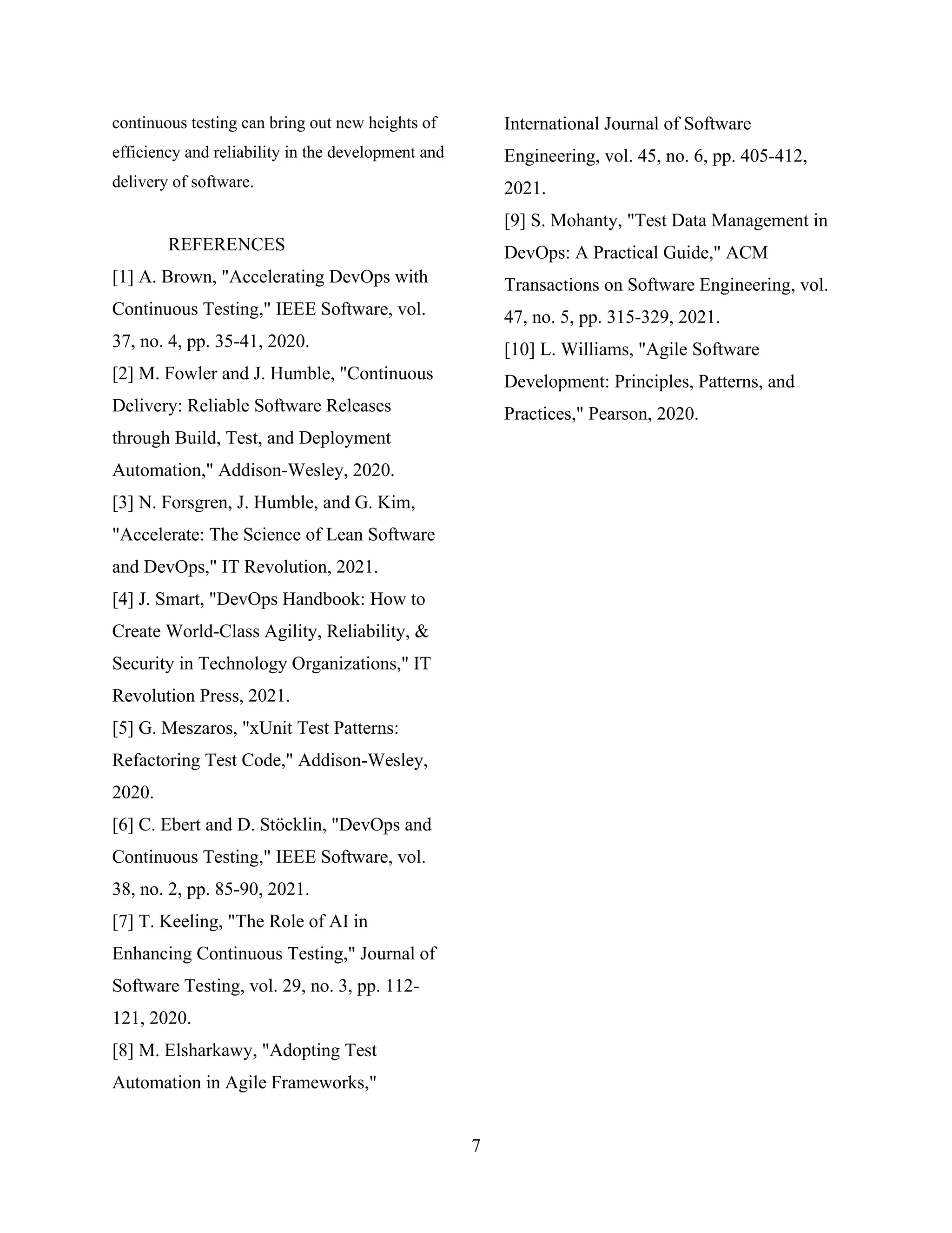 continuous testing can bring out new heights of
efficiency and reliability in the development and
delivery of software.
REFERENCES
[1] A. Brown, "Accelerating DevOps with
Continuous Testing," IEEE Software, vol.
37, no. 4, pp. 35-41, 2020.
[2] M. Fowler and J. Humble, "Continuous
Delivery: Reliable Software Releases
through Build, Test, and Deployment
Automation," Addison-Wesley, 2020.
[3] N. Forsgren, J. Humble, and G. Kim,
"Accelerate: The Science of Lean Software
and DevOps," IT Revolution, 2021.
[4] J. Smart, "DevOps Handbook: How to
Create World-Class Agility, Reliability, &
Security in Technology Organizations," IT
Revolution Press, 2021.
[5] G. Meszaros, "xUnit Test Patterns:
Refactoring Test Code," Addison-Wesley,
2020.
[6] C. Ebert and D. Stöcklin, "DevOps and
Continuous Testing," IEEE Software, vol.
38, no. 2, pp. 85-90, 2021.
[7] T. Keeling, "The Role of AI in
Enhancing Continuous Testing," Journal of
Software Testing, vol. 29, no. 3, pp. 112-
121, 2020.
[8] M. Elsharkawy, "Adopting Test
Automation in Agile Frameworks,"
International Journal of Software
Engineering, vol. 45, no. 6, pp. 405-412,
2021.
[9] S. Mohanty, "Test Data Management in
DevOps: A Practical Guide," ACM
Transactions on Software Engineering, vol.
47, no. 5, pp. 315-329, 2021.
[10] L. Williams, "Agile Software
Development: Principles, Patterns, and
Practices," Pearson, 2020.
7
 