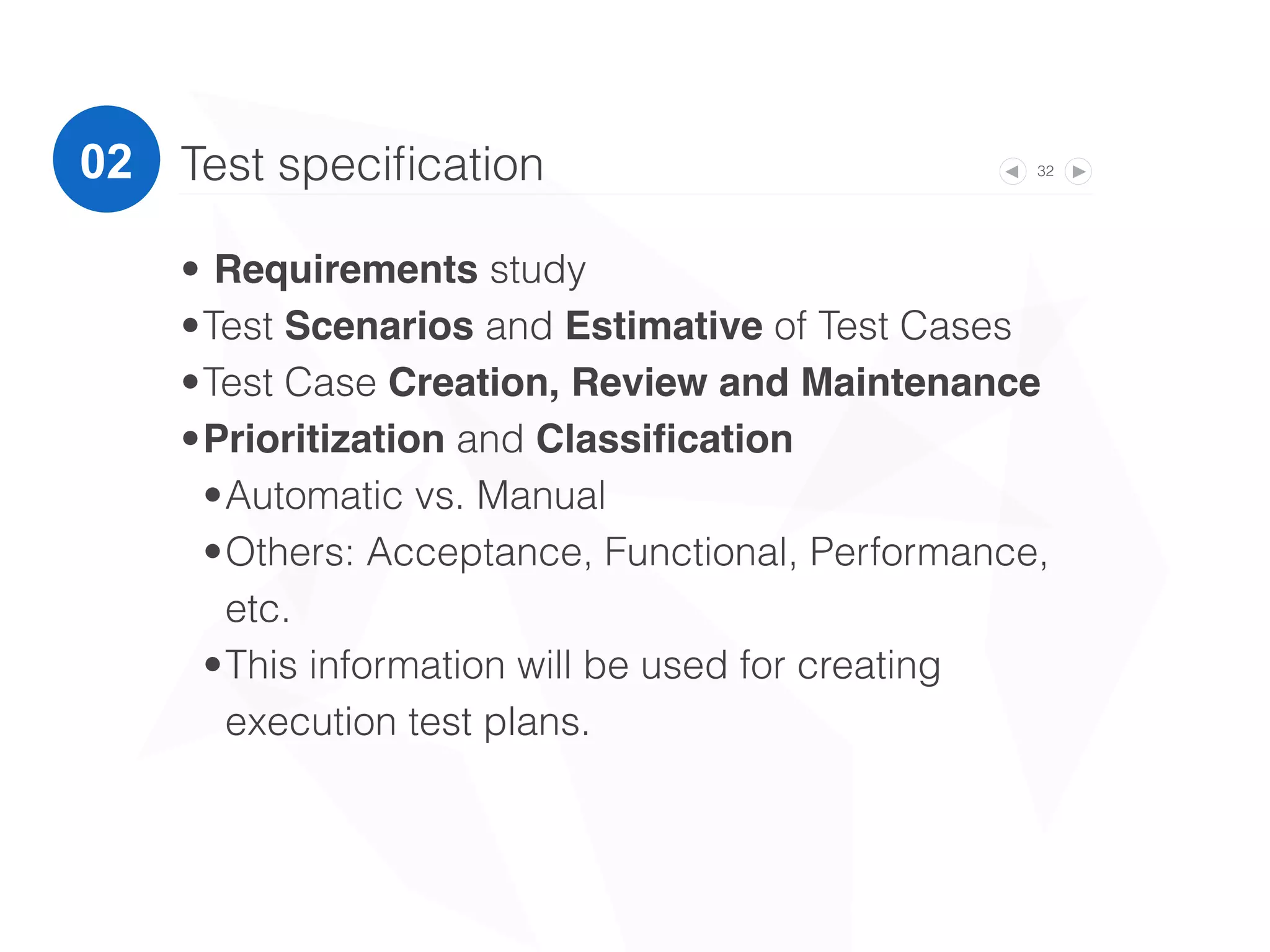 32Test speciﬁcation
• Requirements study
•Test Scenarios and Estimative of Test Cases
•Test Case Creation, Review and Maintenance
•Prioritization and Classiﬁcation
•Automatic vs. Manual
•Others: Acceptance, Functional, Performance,
etc.
•This information will be used for creating
execution test plans.
02
 