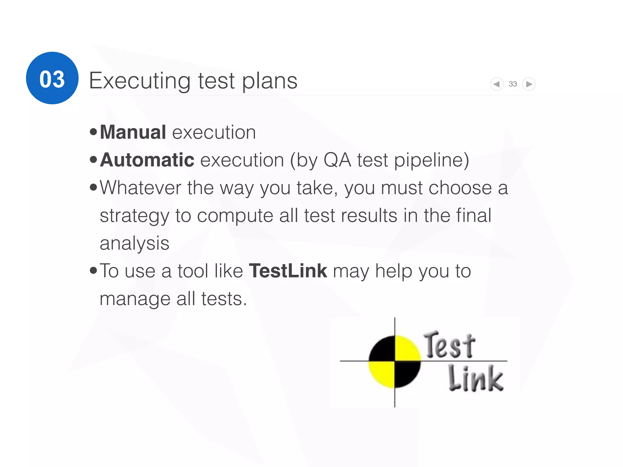 33Executing test plans
•Manual execution
•Automatic execution (by QA test pipeline)
•Whatever the way you take, you must choose a
strategy to compute all test results in the ﬁnal
analysis
•To use a tool like TestLink may help you to
manage all tests.
03
 
