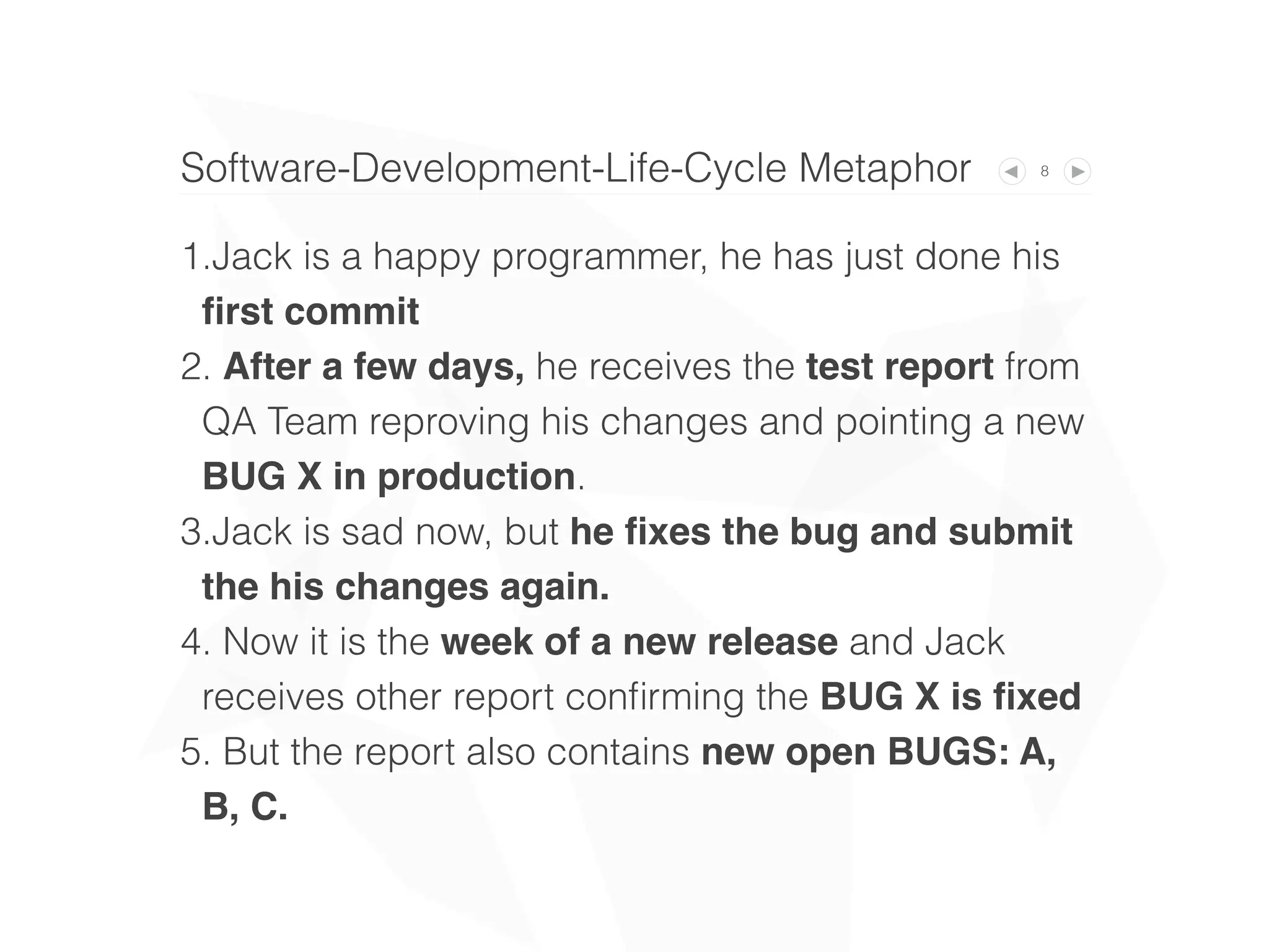 8Software-Development-Life-Cycle Metaphor
1.Jack is a happy programmer, he has just done his
ﬁrst commit
2. After a few days, he receives the test report
from QA Team reproving his changes and pointing
a new BUG X in production.
3.Jack is sad now, but he ﬁxes the bug and
submit his changes again.
4. Now it is the week of a new release and Jack
receives other report conﬁrming the BUG X is
ﬁxed
5. But the report also contains new BUGS: A, B, C.
 