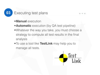 33Executing test plans
•Manual execution
•Automatic execution (by QA test pipeline)
•Whatever the way you take, you must choose a
strategy to compute all test results in the ﬁnal
analysis
•To use a tool like TestLink may help you to
manage all tests.
03
 