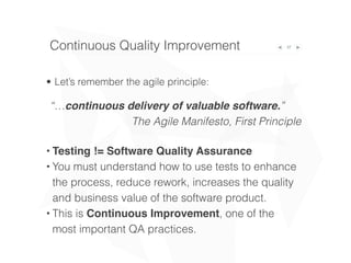 • Let’s remember the agile principle:
37Continuous Quality Improvement
“…continuous delivery of valuable software.”
The Agile Manifesto, First Principle
• Testing != Software Quality Assurance
• You must understand how to use tests to enhance
the process, reduce rework, increases the quality
and business value of the software product.
• This is Continuous Improvement, one of the
most important QA practices.
 