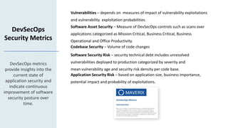 Vulnerabilities – depends on measures of impact of vulnerability exploitations
and vulnerability exploitation probabilities.
DevSecOps
Security Metrics
DevSecOps metrics
provide insights into the
current state of
application security and
indicate continuous
improvement of software
security posture over
time.
Software Asset Security – Measure of DevSecOps controls such as scans over
applications categorized as Mission Critical, Business Critical, Business
Operational and Office Productivity.
Codebase Security – Volume of code changes
Software Security Risk – security technical debt includes unresolved
vulnerabilities deployed to production categorized by severity and
mean vulnerability age and security risk density per code base.
Application Security Risk – based on application size, business importance,
potential impact and probability of exploitations.
 