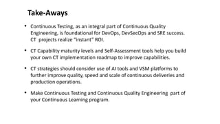 Take-Aways
• Continuous Testing, as an integral part of Continuous Quality
Engineering, is foundational for DevOps, DevSecOps and SRE success.
CT projects realize “instant” ROI.
• CT Capability maturity levels and Self-Assessment tools help you build
your own CT implementation roadmap to improve capabilities.
• CT strategies should consider use of AI tools and VSM platforms to
further improve quality, speed and scale of continuous deliveries and
production operations.
• Make Continuous Testing and Continuous Quality Engineering part of
your Continuous Learning program.
 