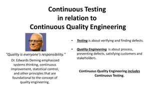 • Testing is about verifying and finding defects.
• Quality Engineering is about process,
preventing defects, satisfying customers and
stakeholders.
Continuous Quality Engineering includes
Continuous Testing.
Continuous Testing
in relation to
Continuous Quality Engineering
Dr. Edwards Deming emphasized
systems thinking, continuous
improvement, statistical control,
and other principles that are
foundational to the concept of
quality engineering.
"Quality is everyone's responsibility."
 