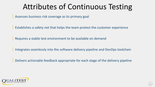 Attributes of Continuous Testing
| Assesses business risk coverage as its primary goal
| Establishes a safety net that helps the team protect the customer experience
| Requires a stable test environment to be available on demand
| Integrates seamlessly into the software delivery pipeline and DevOps toolchain
| Delivers actionable feedback appropriate for each stage of the delivery pipeline
11
 