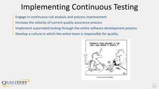 Implementing Continuous Testing
| Engage in continuous risk analysis and process improvement
| Increase the velocity of current quality assurance process
| Implement automated testing through the entire software development process
| Develop a culture in which the entire team is responsible for quality.
12
 