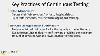 Key Practices of Continuous Testing
|Defect Management
|Discuss their “observations” prior to logging defects.
|Fix defects immediately rather than logging and tracking.
|Test Case Management and Optimization
|Analyze individual test cases for for their quality and effectiveness.
|Evaluate test suites to determine if they are providing the maximum
amount of coverage with the fewest number of test cases.
 