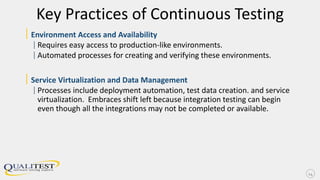 Key Practices of Continuous Testing
|Environment Access and Availability
|Requires easy access to production-like environments.
|Automated processes for creating and verifying these environments.
|Service Virtualization and Data Management
|Processes include deployment automation, test data creation. and service
virtualization. Embraces shift left because integration testing can begin
even though all the integrations may not be completed or available.
14
 