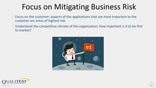 Focus on Mitigating Business Risk
| Focus on the customer; aspects of the applications that are most important to the
customer are areas of highest risk.
| Understand the competitive climate of the organization; how important is it to be first
to market?
17
 