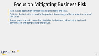 Focus on Mitigating Business Risk
| Map risks to application components, requirements and tests.
| Optimize the test suite to provide the greatest risk coverage with the fewest number of
test cases.
| Always report status in a way that highlights the business risk including, technical,
performance, and compliance perspectives.
18
 