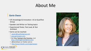 About Me
|Gerie Owen
• VP, Knowledge & Innovation--US at QualiTest
Group
• Speaker and Writer on Testing topics
• Experienced Tester, Test Lead, & Test
Architect
• Gerie can be reached:
• gowen@qualitestgroup.com
• www.gerieowen.com,
• her blog, Testing in the Trenches, is at
https://testinggirl.wordpress.com/
• @GerieOwen on Twitter and on
• http://www.linkedin.com/in/gerieowen
2
 