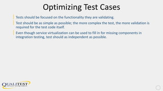 Optimizing Test Cases
| Tests should be focused on the functionality they are validating.
| Test should be as simple as possible; the more complex the test, the more validation is
required for the test code itself.
| Even though service virtualization can be used to fill in for missing components in
integration testing, test should as independent as possible.
 