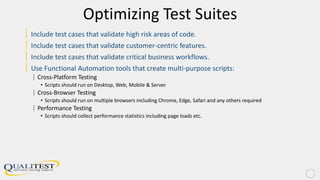 Optimizing Test Suites
| Include test cases that validate high risk areas of code.
| Include test cases that validate customer-centric features.
| Include test cases that validate critical business workflows.
| Use Functional Automation tools that create multi-purpose scripts:
| Cross-Platform Testing
• Scripts should run on Desktop, Web, Mobile & Server
| Cross-Browser Testing
• Scripts should run on multiple browsers including Chrome, Edge, Safari and any others required
| Performance Testing
• Scripts should collect performance statistics including page loads etc.
 
