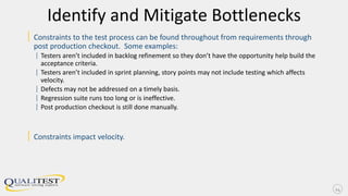 Identify and Mitigate Bottlenecks
| Constraints to the test process can be found throughout from requirements through
post production checkout. Some examples:
| Testers aren’t included in backlog refinement so they don’t have the opportunity help build the
acceptance criteria.
| Testers aren’t included in sprint planning, story points may not include testing which affects
velocity.
| Defects may not be addressed on a timely basis.
| Regression suite runs too long or is ineffective.
| Post production checkout is still done manually.
| Constraints impact velocity.
24
 