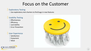 Focus on the Customer
| Exploratory Testing
| Use exploratory test charters to find bugs in new features
| Usability Testing
| Effectiveness
| Efficiency
| Learnability
| Error Prevention
| User Experience
| Satisfaction
| Enjoyment
| Value
28
 