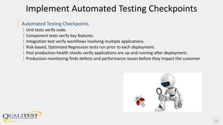 Implement Automated Testing Checkpoints
| Automated Testing Checkpoints
| Unit tests verify code.
| Component tests verify key features.
| Integration test verify workflows involving multiple applications.
| Risk-based, Optimized Regression tests run prior to each deployment.
| Post production health checks verify applications are up and running after deployment.
| Production monitoring finds defects and performance issues before they impact the customer.
30
 