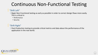 Continuous Non-Functional Testing
| “Shift Left”
| Begin Non-Functional testing as early as possible in order to correct design flaws more easily.
This is critical in
• Performance
• Security
| “Shift Right”
| Post-Production testing to provide critical metrics and data about the performance of the
application in the real world.
31
 