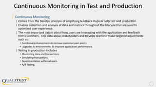 Continuous Monitoring in Test and Production
| Continuous Monitoring
| Comes from the DevOps principle of amplifying feedback loops in both test and production.
| Enables collection and analysis of data and metrics throughout the lifecycle that are used to
optimized user experience.
| The most important data is about how users are interacting with the application and feedback
from customers. This data allows stakeholders and DevOps teams to make targeted adjustments
such as:
• Functional enhancements to remove customer pain points
• Upgrades to environments to improve application performance.
| Testing in production includes
• Monitoring data and transactions
• Simulating transactions
• Experimentation with real users
• A/B Testing.
 