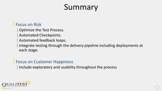 Summary
|Focus on Risk
|Optimize the Test Process.
|Automated Checkpoints.
|Automated feedback loops.
|Integrate testing through the delivery pipeline including deployments at
each stage.
|Focus on Customer Happiness
|Include exploratory and usability throughout the process
 