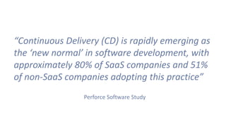 “Continuous Delivery (CD) is rapidly emerging as
the ‘new normal’ in software development, with
approximately 80% of SaaS companies and 51%
of non-SaaS companies adopting this practice”
Perforce Software Study
 