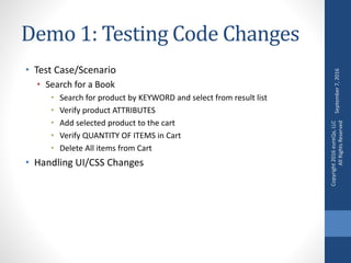 Demo 1: Testing Code Changes
• Test Case/Scenario
• Search for a Book
• Search for product by KEYWORD and select from result list
• Verify product ATTRIBUTES
• Add selected product to the cart
• Verify QUANTITY OF ITEMS in Cart
• Delete All items from Cart
• Handling UI/CSS Changes
September7,2016
Copyright2016eureQa,LLC
AllRightsReserved
 