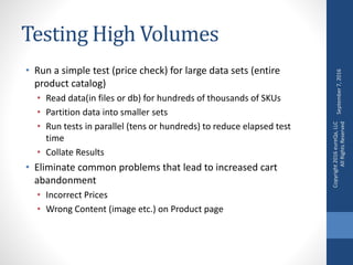 Testing High Volumes
• Run a simple test (price check) for large data sets (entire
product catalog)
• Read data(in files or db) for hundreds of thousands of SKUs
• Partition data into smaller sets
• Run tests in parallel (tens or hundreds) to reduce elapsed test
time
• Collate Results
• Eliminate common problems that lead to increased cart
abandonment
• Incorrect Prices
• Wrong Content (image etc.) on Product page
September7,2016
Copyright2016eureQa,LLC
AllRightsReserved
 
