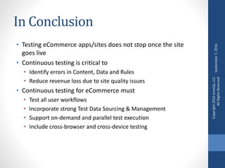 In Conclusion
• Testing eCommerce apps/sites does not stop once the site
goes live
• Continuous testing is critical to
• Identify errors in Content, Data and Rules
• Reduce revenue loss due to site quality issues
• Continuous testing for eCommerce must
• Test all user workflows
• Incorporate strong Test Data Sourcing & Management
• Support on-demand and parallel test execution
• Include cross-browser and cross-device testing
September7,2016
Copyright2016eureQa,LLC
AllRightsReserved
 