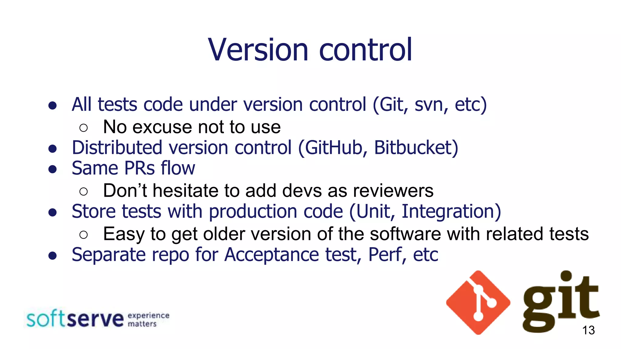 Version control
● All tests code under version control (Git, svn, etc)
○ No excuse not to use
● Distributed version control (GitHub, Bitbucket)
● Same PRs flow
○ Don’t hesitate to add devs as reviewers
● Store tests with production code (Unit, Integration)
○ Easy to get older version of the software with related tests
● Separate repo for Acceptance test, Perf, etc
13
 