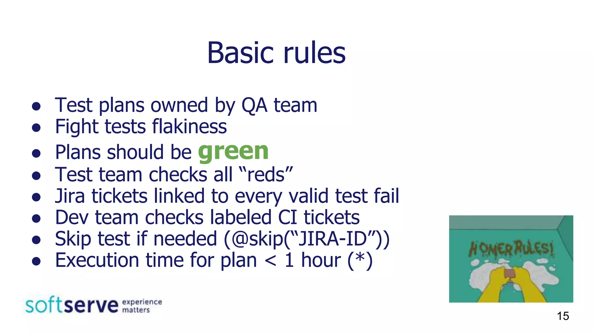 Basic rules
● Test plans owned by QA team
● Fight tests flakiness
● Plans should be green
● Test team checks all “reds”
● Jira tickets linked to every valid test fail
● Dev team checks labeled CI tickets
● Skip test if needed (@skip(“JIRA-ID”))
● Execution time for plan < 1 hour (*)
15
 