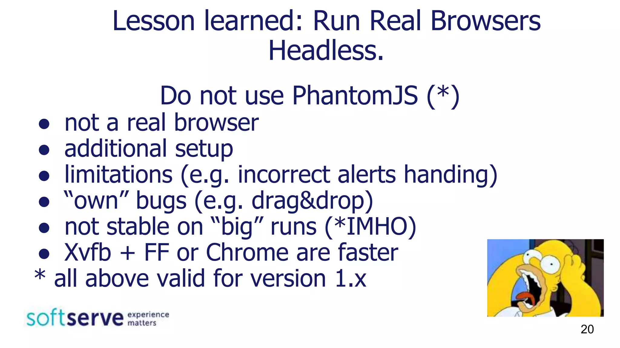Do not use PhantomJS (*)
● not a real browser
● additional setup
● limitations (e.g. incorrect alerts handing)
● “own” bugs (e.g. drag&drop)
● not stable on “big” runs (*IMHO)
● Xvfb + FF or Chrome are faster
* all above valid for version 1.x
Lesson learned: Run Real Browsers
Headless.
20
 
