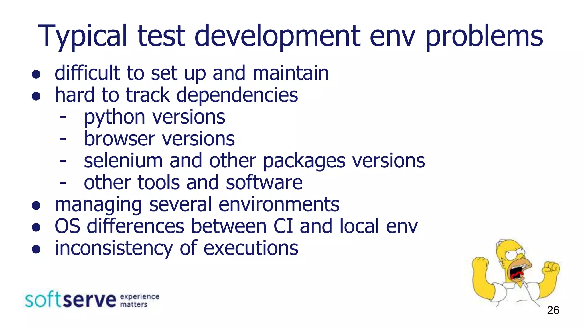 Typical test development env problems
● difficult to set up and maintain
● hard to track dependencies
- python versions
- browser versions
- selenium and other packages versions
- other tools and software
● managing several environments
● OS differences between CI and local env
● inconsistency of executions
26
 
