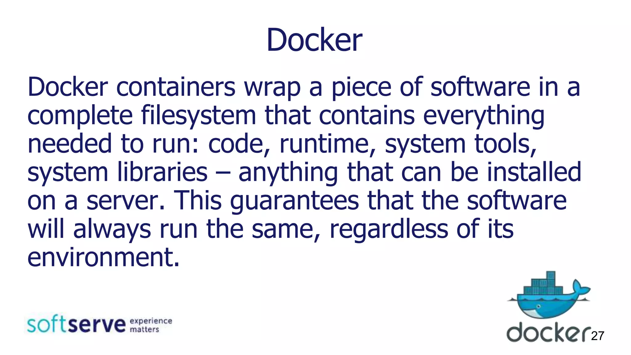 Docker
Docker containers wrap a piece of software in a
complete filesystem that contains everything
needed to run: code, runtime, system tools,
system libraries – anything that can be installed
on a server. This guarantees that the software
will always run the same, regardless of its
environment.
27
 