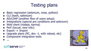 Testing plans
● Basic regression (selenium, nose, python)
● CLI (bash, selenium)
● AD/LDAP (another flow of users setup)
● Integrations (special pre conditions and selenium)
● Web client (nodejs, karma)
● Perf (locust, new relic)
● Export -> Import
● Upgrade plans (RC, dev -1, with reboot, etc)
● Component integration tests
● ...
14
 