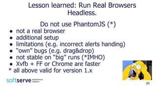 Do not use PhantomJS (*)
● not a real browser
● additional setup
● limitations (e.g. incorrect alerts handing)
● “own” bugs (e.g. drag&drop)
● not stable on “big” runs (*IMHO)
● Xvfb + FF or Chrome are faster
* all above valid for version 1.x
Lesson learned: Run Real Browsers
Headless.
20
 
