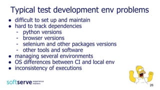 Typical test development env problems
● difficult to set up and maintain
● hard to track dependencies
- python versions
- browser versions
- selenium and other packages versions
- other tools and software
● managing several environments
● OS differences between CI and local env
● inconsistency of executions
26
 