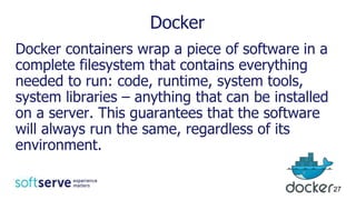 Docker
Docker containers wrap a piece of software in a
complete filesystem that contains everything
needed to run: code, runtime, system tools,
system libraries – anything that can be installed
on a server. This guarantees that the software
will always run the same, regardless of its
environment.
27
 